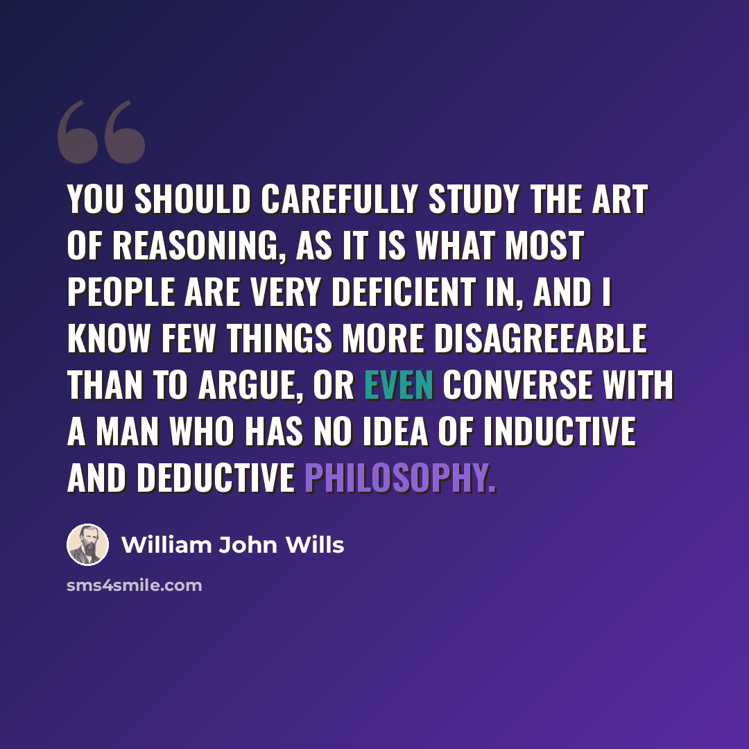 “You should carefully study the Art of Reasoning, as it is what most people are very deficient in, and I know few things more disagreeable than to argue, or even converse with a man who has no idea of inductive and deductive philosophy.” quote by William John Wills