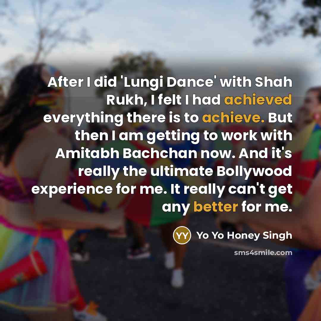 “After I did 'Lungi Dance' with Shah Rukh, I felt I had achieved everything there is to achieve. But then I am getting to work with Amitabh Bachchan now. And it's really the ultimate Bollywood experience for me. It really can't get any better for me.” quote by Yo Yo Honey Singh