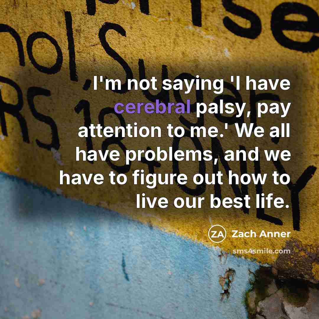 “I'm not saying 'I have cerebral palsy, pay attention to me.' We all have problems, and we have to figure out how to live our best life.” quote by Zach Anner