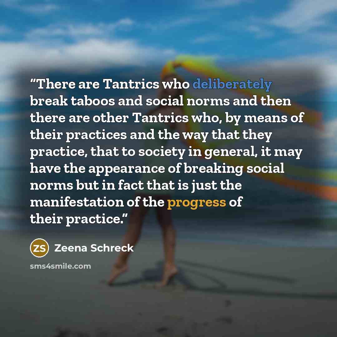 “There are Tantrics who deliberately break taboos and social norms and then there are other Tantrics who, by means of their practices and the way that they practice, that to society in general, it may have the appearance of breaking social norms but in fact that is just the manifestation of the…” quote by Zeena Schreck