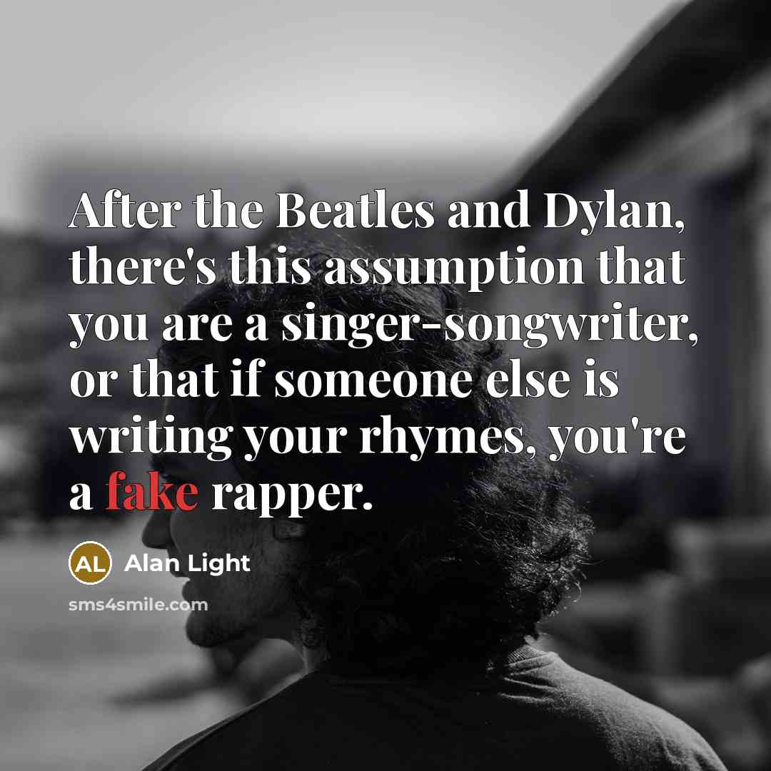 “After the Beatles and Dylan, there's this assumption that you are a singer-songwriter, or that if someone else is writing your rhymes, you're a fake rapper.” quote by Alan Light