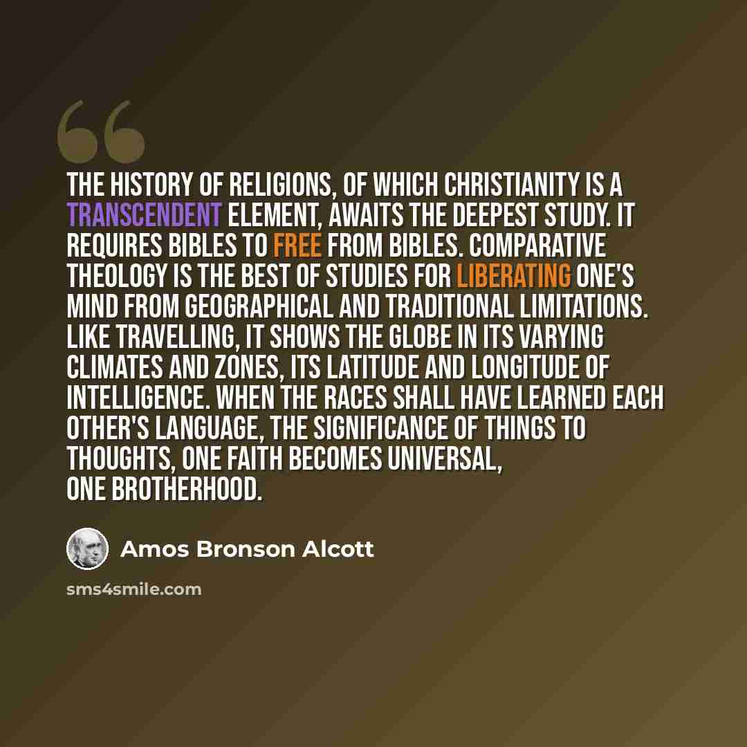 “The history of religions, of which Christianity is a transcendent element, awaits the deepest study. It requires Bibles to free from Bibles. Comparative theology is the best of studies for liberating one's mind from geographical and traditional limitations. Like travelling, it shows the globe in…” quote by Amos Bronson Alcott