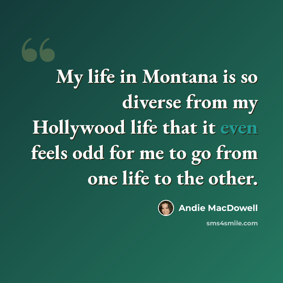 “My life in Montana is so diverse from my Hollywood life that it even feels odd for me to go from one life to the other.” quote by Andie MacDowell