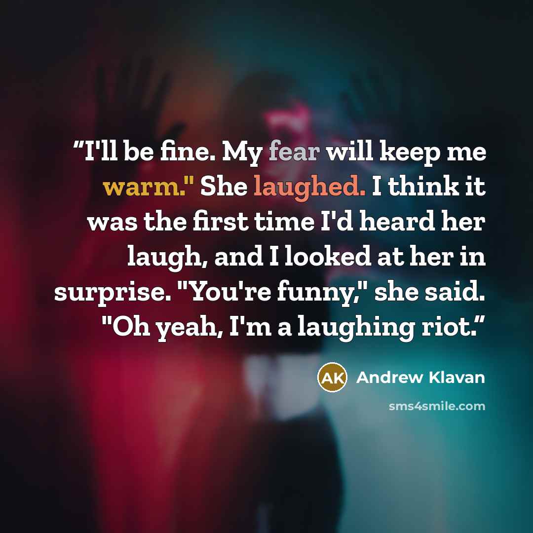 “I'll be fine. My fear will keep me warm." She laughed. I think it was the first time I'd heard her laugh, and I looked at her in surprise. "You're funny," she said. "Oh yeah, I'm a laughing riot.” quote by Andrew Klavan