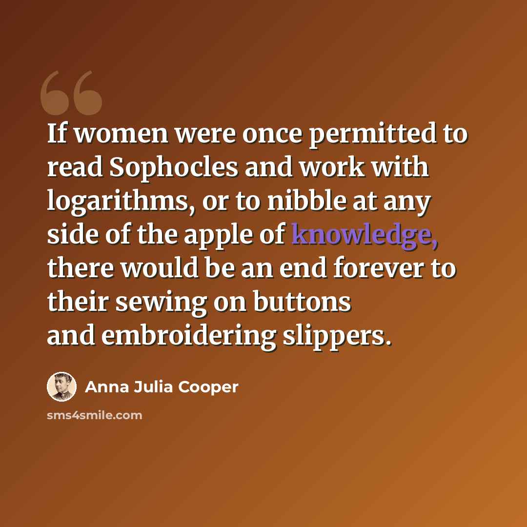 “If women were once permitted to read Sophocles and work with logarithms, or to nibble at any side of the apple of knowledge, there would be an end forever to their sewing on buttons and embroidering slippers.” quote by Anna Julia Cooper