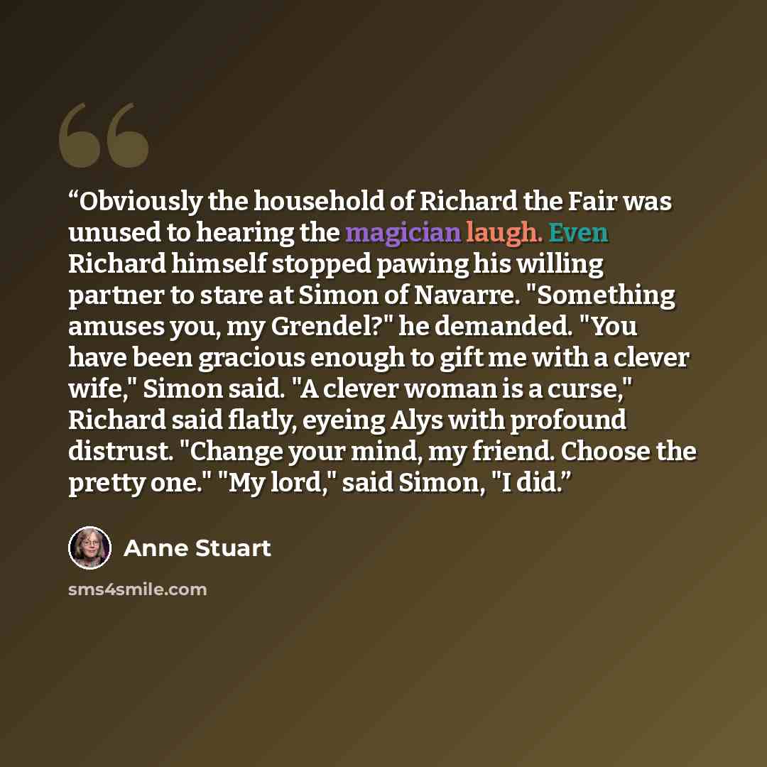 “Obviously the household of Richard the Fair was unused to hearing the magician laugh. Even Richard himself stopped pawing his willing partner to stare at Simon of Navarre. "Something amuses you, my Grendel?" he demanded. "You have been gracious enough to gift me with a clever wife," Simon said. "A…” quote by Anne Stuart
