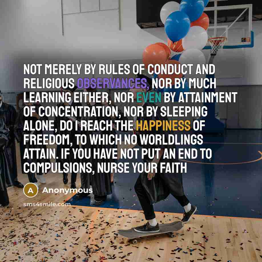 “Not merely by rules of conduct and religious observances, nor by much learning either, nor even by attainment of concentration, nor by sleeping alone, do I reach the happiness of freedom, to which no worldlings attain. If you have not put an end to compulsions, nurse your faith” quote by Anonymous