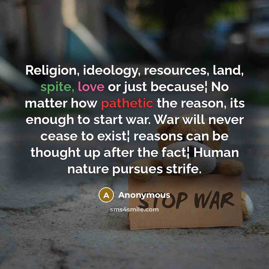 “Religion, ideology, resources, land, spite, love or just because¦ No matter how pathetic the reason, its enough to start war. War will never cease to exist¦ reasons can be thought up after the fact¦ Human nature pursues strife.” quote by Anonymous