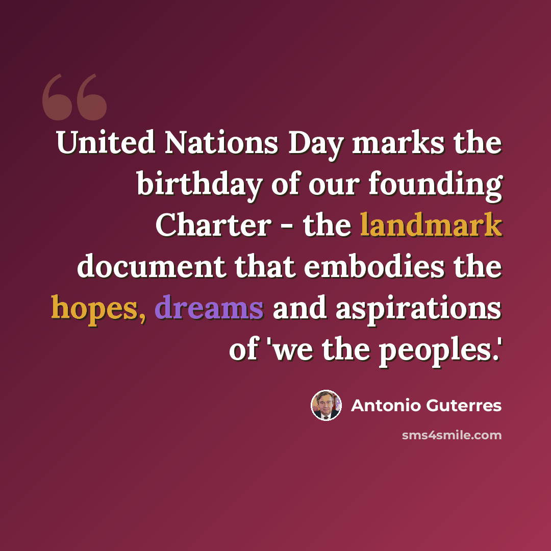 “United Nations Day marks the birthday of our founding Charter - the landmark document that embodies the hopes, dreams and aspirations of 'we the peoples.'” quote by Antonio Guterres