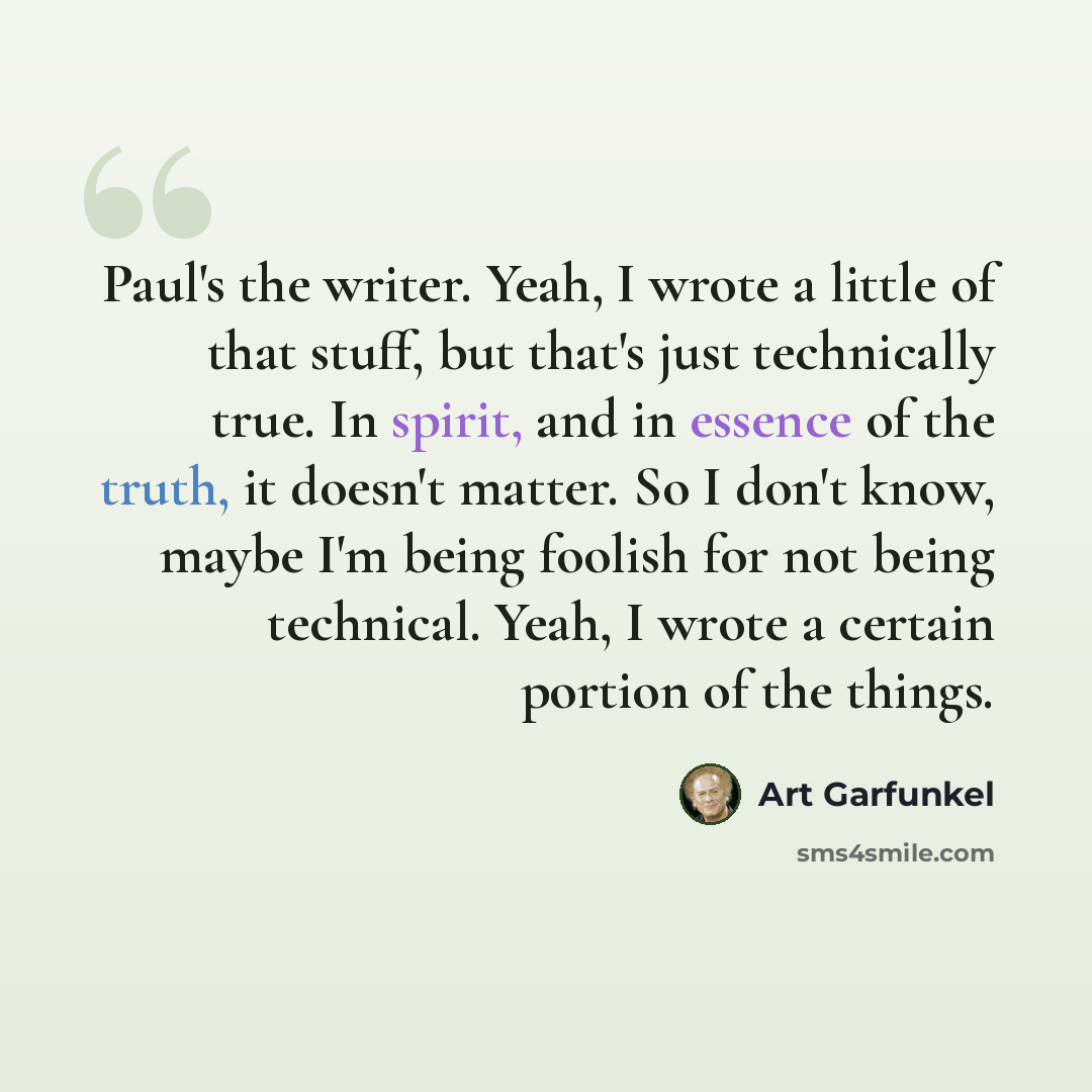 “Paul's the writer. Yeah, I wrote a little of that stuff, but that's just technically true. In spirit, and in essence of the truth, it doesn't matter. So I don't know, maybe I'm being foolish for not being technical. Yeah, I wrote a certain portion of the things.” quote by Art Garfunkel
