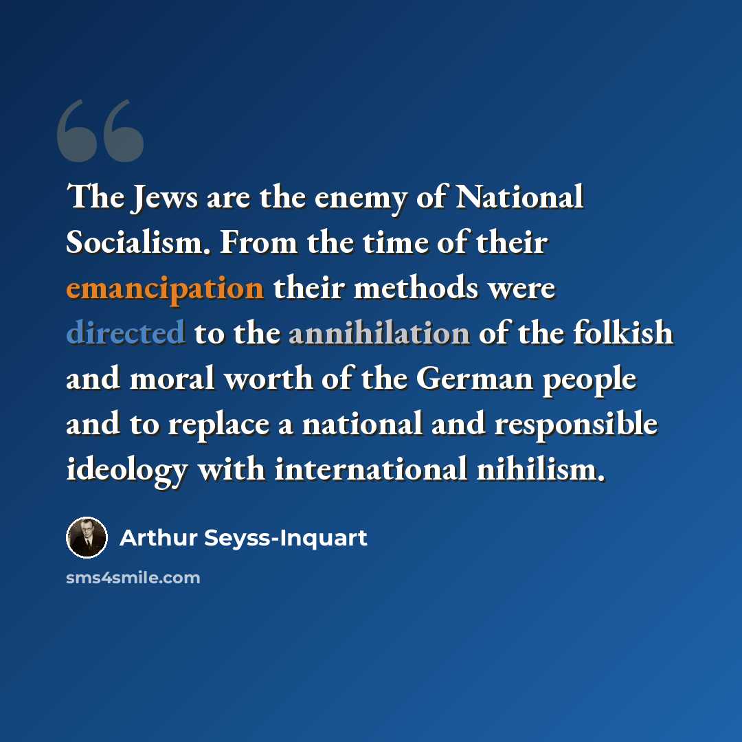 “The Jews are the enemy of National Socialism. From the time of their emancipation their methods were directed to the annihilation of the folkish and moral worth of the German people and to replace a national and responsible ideology with international nihilism.” quote by Arthur Seyss-Inquart