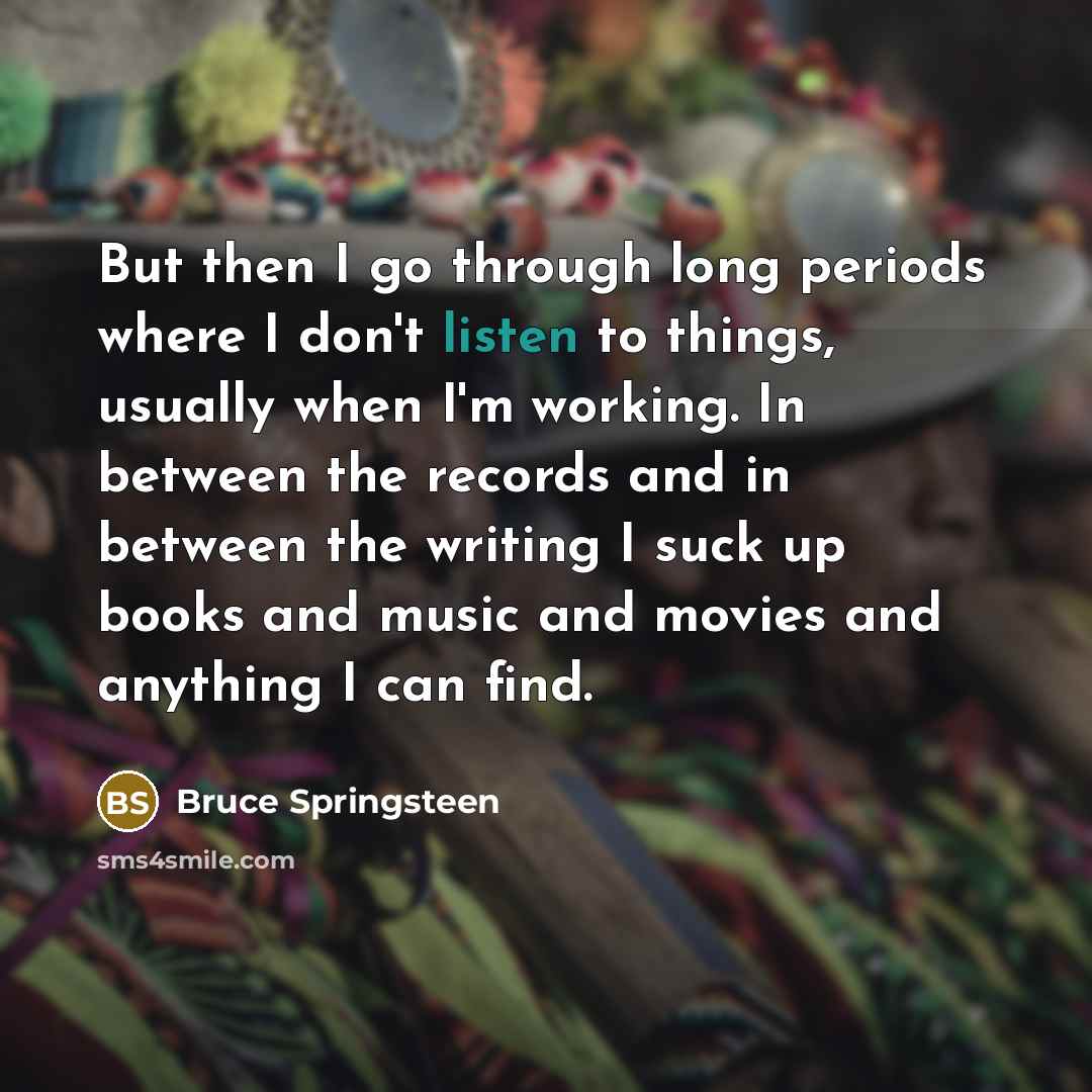 “But then I go through long periods where I don't listen to things, usually when I'm working. In between the records and in between the writing I suck up books and music and movies and anything I can find.” quote by Bruce Springsteen