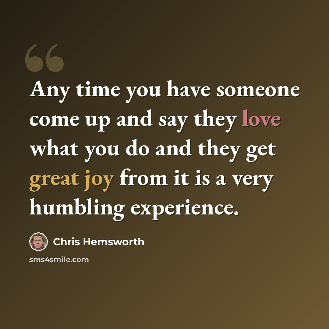 “Any time you have someone come up and say they love what you do and they get great joy from it is a very humbling experience.” quote by Chris Hemsworth