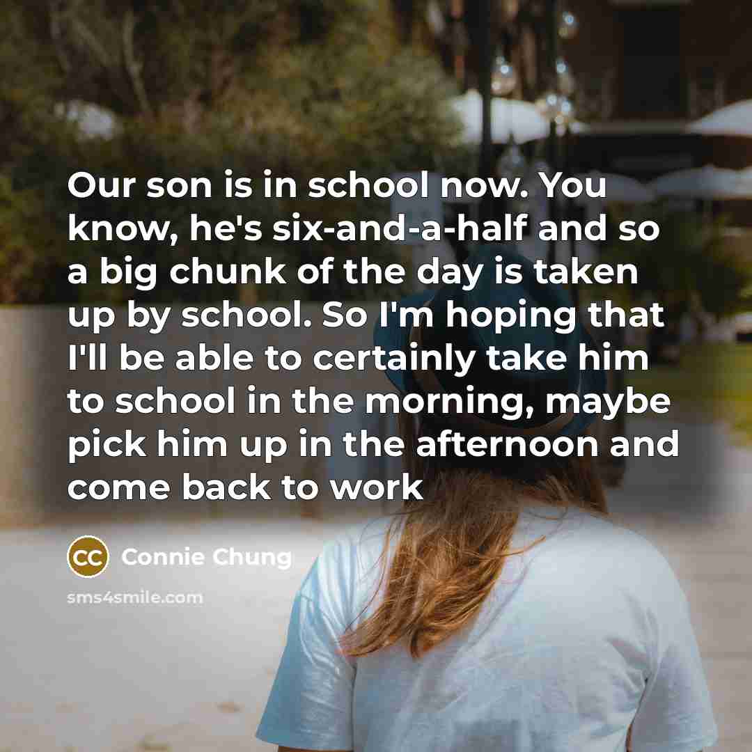 “Our son is in school now. You know, he's six-and-a-half and so a big chunk of the day is taken up by school. So I'm hoping that I'll be able to certainly take him to school in the morning, maybe pick him up in the afternoon and come back to work” quote by Connie Chung