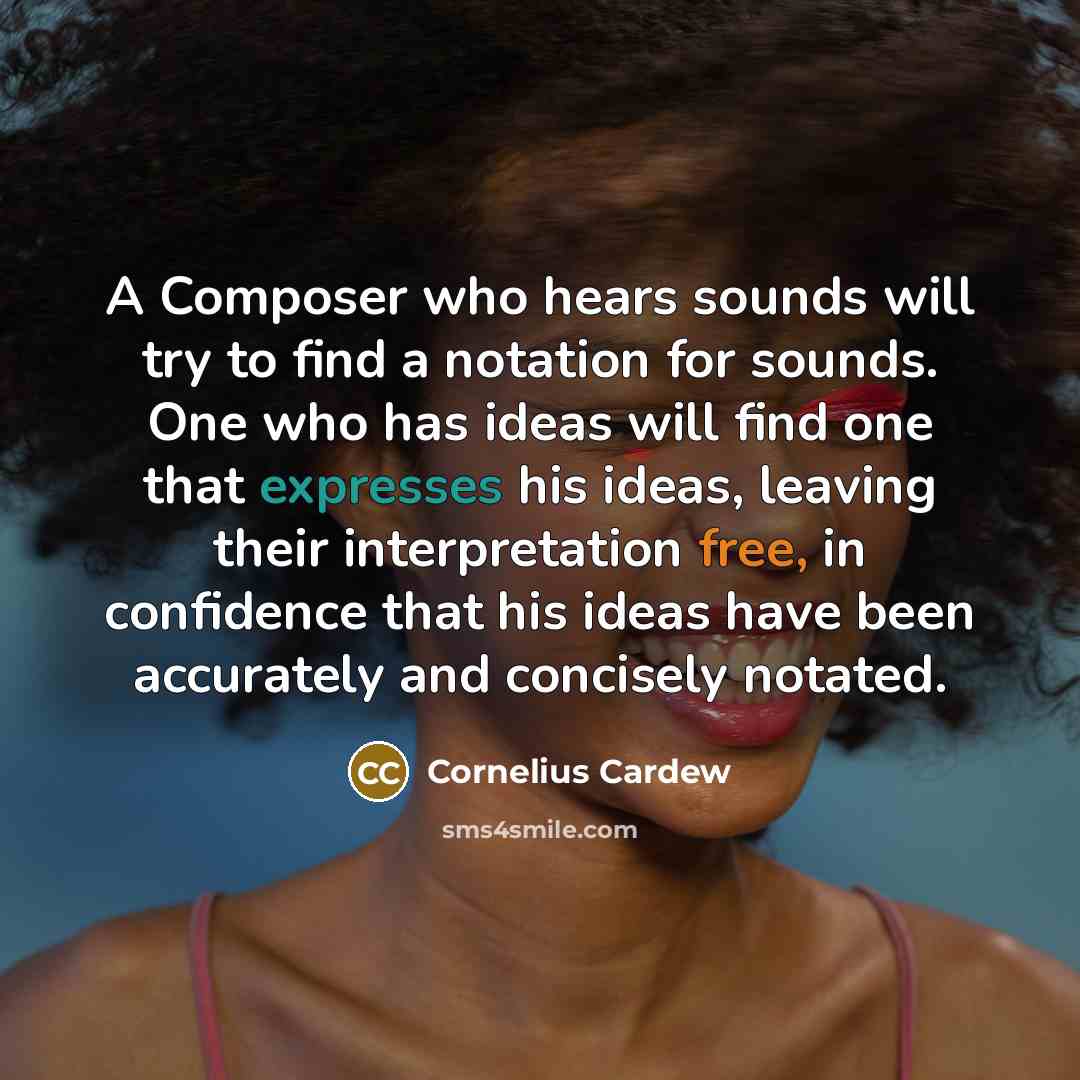 “A Composer who hears sounds will try to find a notation for sounds. One who has ideas will find one that expresses his ideas, leaving their interpretation free, in confidence that his ideas have been accurately and concisely notated.” quote by Cornelius Cardew