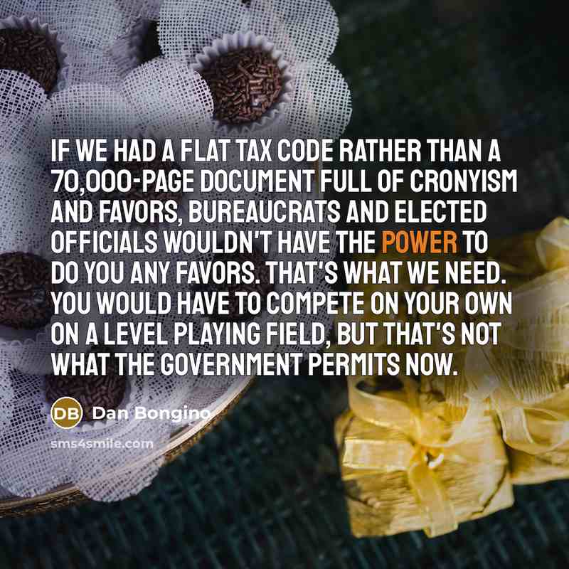 “If we had a flat tax code rather than a 70,000-page document full of cronyism and favors, bureaucrats and elected officials wouldn't have the power to do you any favors. That's what we need. You would have to compete on your own on a level playing field, but that's not what the government permits…” quote by Dan Bongino