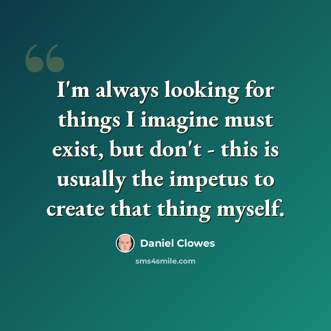 “I'm always looking for things I imagine must exist, but don't - this is usually the impetus to create that thing myself.” quote by Daniel Clowes