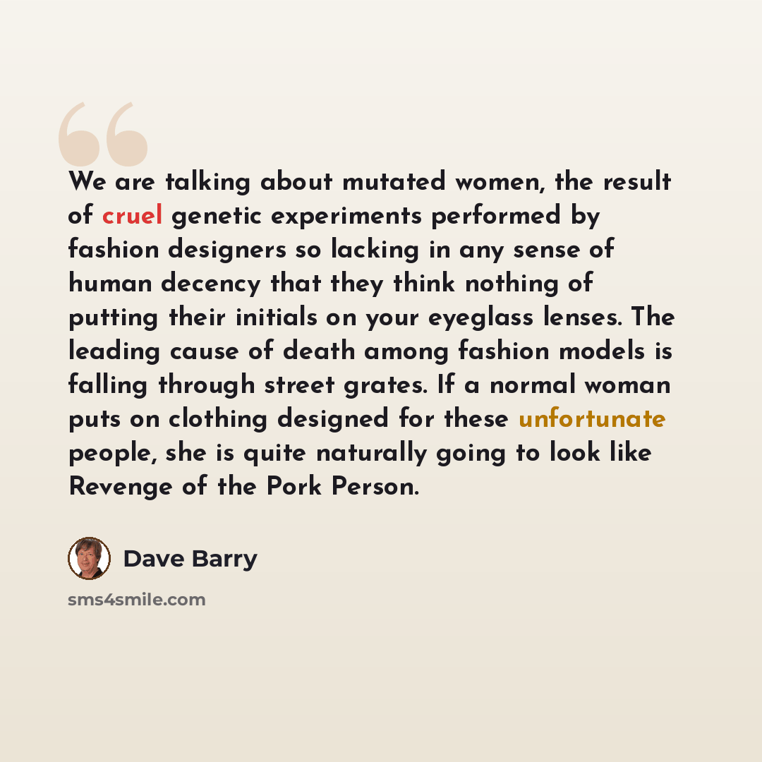 “We are talking about mutated women, the result of cruel genetic experiments performed by fashion designers so lacking in any sense of human decency that they think nothing of putting their initials on your eyeglass lenses. The leading cause of death among fashion models is falling through street…” quote by Dave Barry