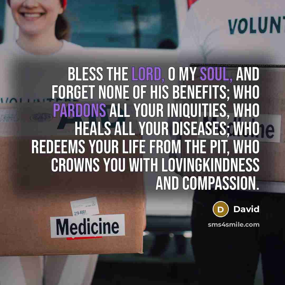 “Bless the Lord, o my soul, and forget none of His benefits; Who pardons all your iniquities, Who heals all your diseases; Who redeems your life from the pit, Who crowns you with lovingkindness and compassion.” quote by David