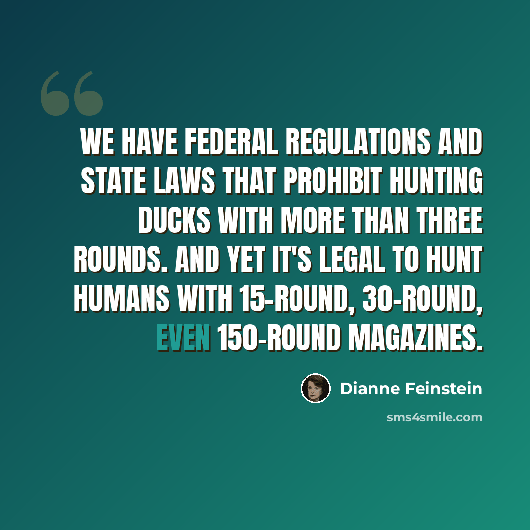 “We have federal regulations and state laws that prohibit hunting ducks with more than three rounds. And yet it's legal to hunt humans with 15-round, 30-round, even 150-round magazines.” quote by Dianne Feinstein