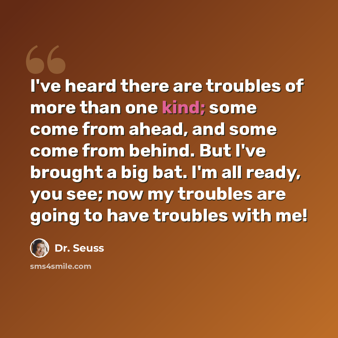 “I've heard there are troubles of more than one kind; some come from ahead, and some come from behind. But I've brought a big bat. I'm all ready, you see; now my troubles are going to have troubles with me!” quote by Dr. Seuss