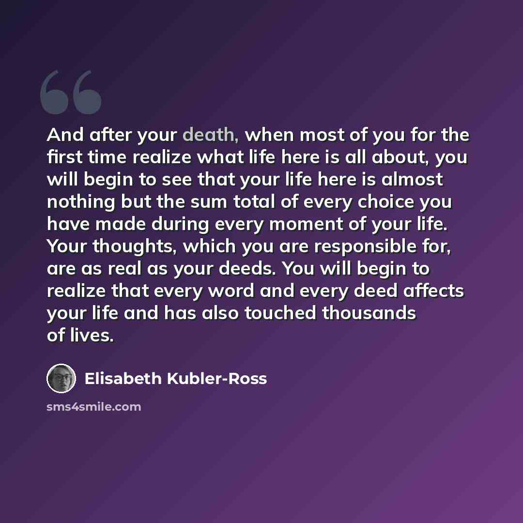 “And after your death, when most of you for the first time realize what life here is all about, you will begin to see that your life here is almost nothing but the sum total of every choice you have made during every moment of your life. Your thoughts, which you are responsible for, are as real as…” quote by Elisabeth Kubler-Ross