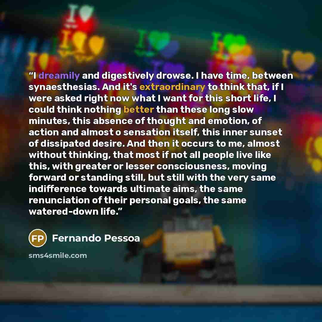 “I dreamily and digestively drowse. I have time, between synaesthesias. And it's extraordinary to think that, if I were asked right now what I want for this short life, I could think nothing better than these long slow minutes, this absence of thought and emotion, of action and almost o sensation…” quote by Fernando Pessoa