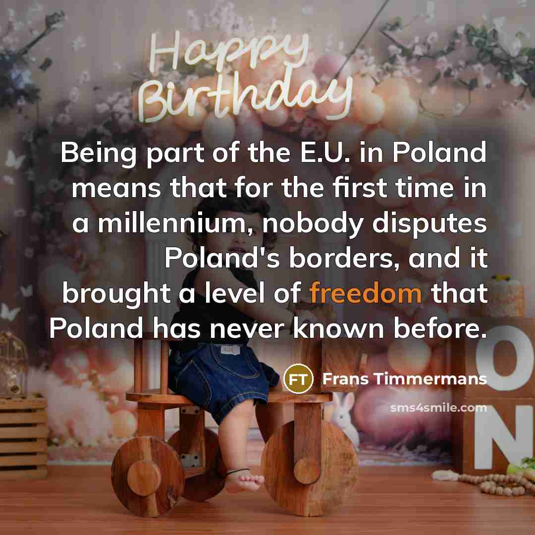 “Being part of the E.U. in Poland means that for the first time in a millennium, nobody disputes Poland's borders, and it brought a level of freedom that Poland has never known before.” quote by Frans Timmermans