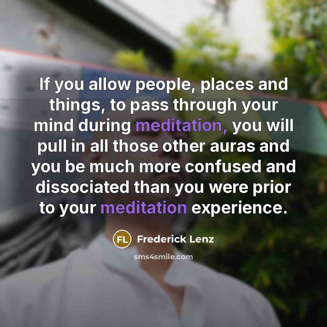 “If you allow people, places and things, to pass through your mind during meditation, you will pull in all those other auras and you be much more confused and dissociated than you were prior to your meditation experience.” quote by Frederick Lenz