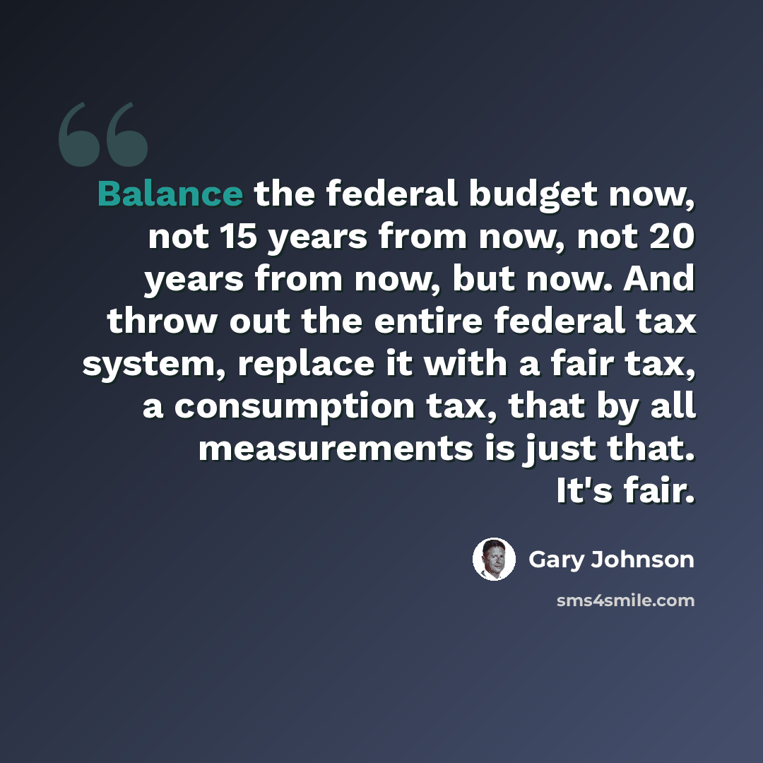 “Balance the federal budget now, not 15 years from now, not 20 years from now, but now. And throw out the entire federal tax system, replace it with a fair tax, a consumption tax, that by all measurements is just that. It's fair.” quote by Gary Johnson