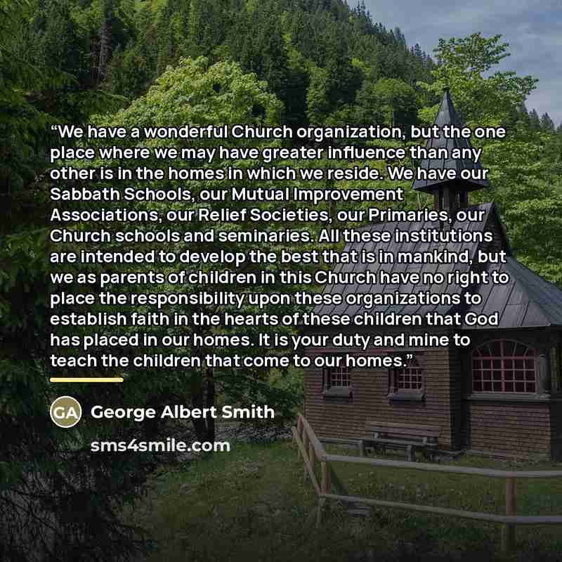 “We have a wonderful Church organization, but the one place where we may have greater influence than any other is in the homes in which we reside. We have our Sabbath Schools, our Mutual Improvement Associations, our Relief Societies, our Primaries, our Church schools and seminaries. All these…” quote by George Albert Smith