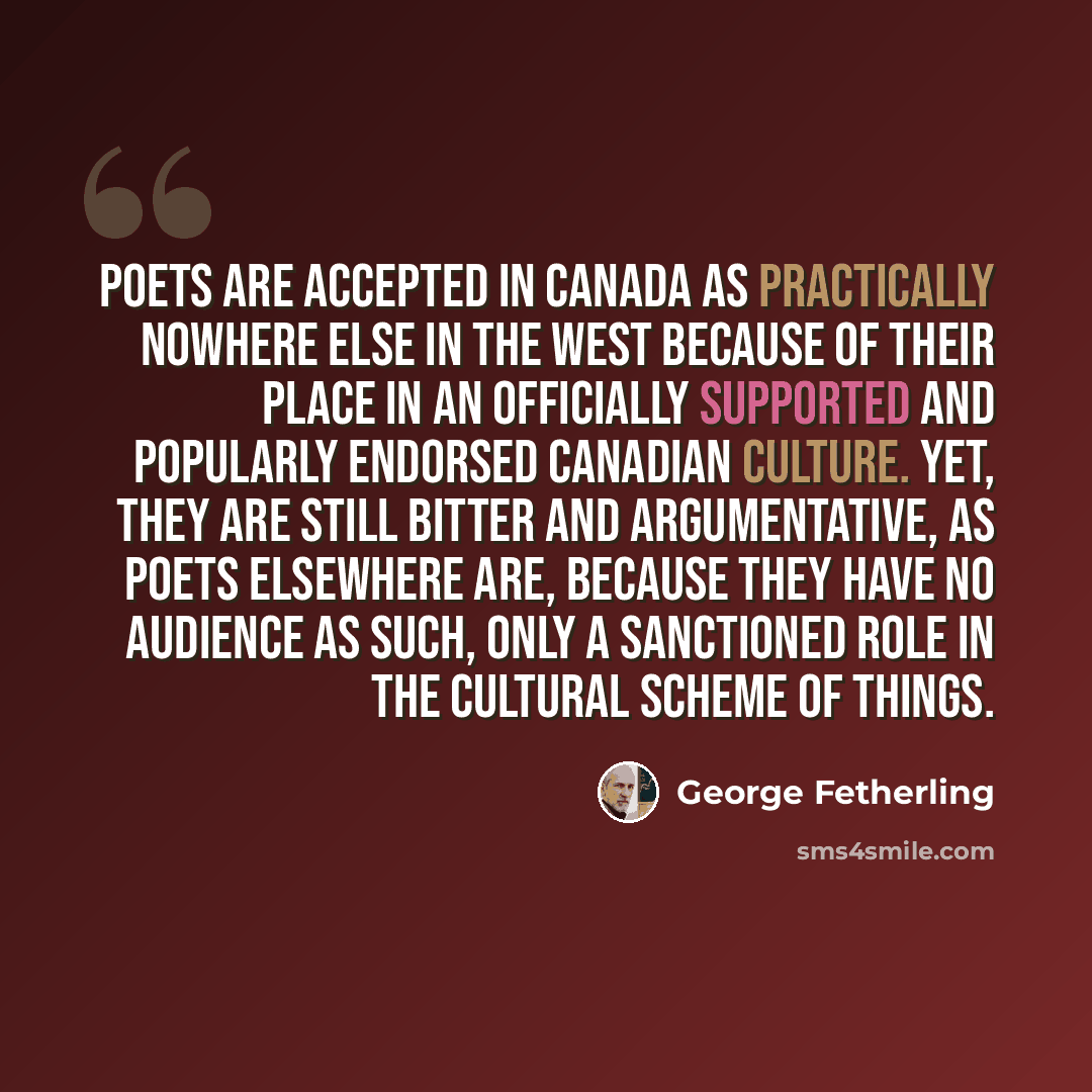 “Poets are accepted in Canada as practically nowhere else in the West because of their place in an officially supported and popularly endorsed Canadian culture. Yet, they are still bitter and argumentative, as poets elsewhere are, because they have no audience as such, only a sanctioned role in the…” quote by George Fetherling
