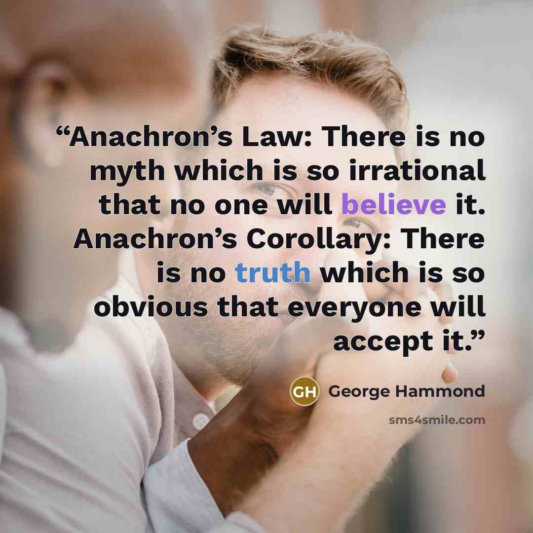“Anachron’s Law: There is no myth which is so irrational that no one will believe it. Anachron’s Corollary: There is no truth which is so obvious that everyone will accept it.” quote by George Hammond
