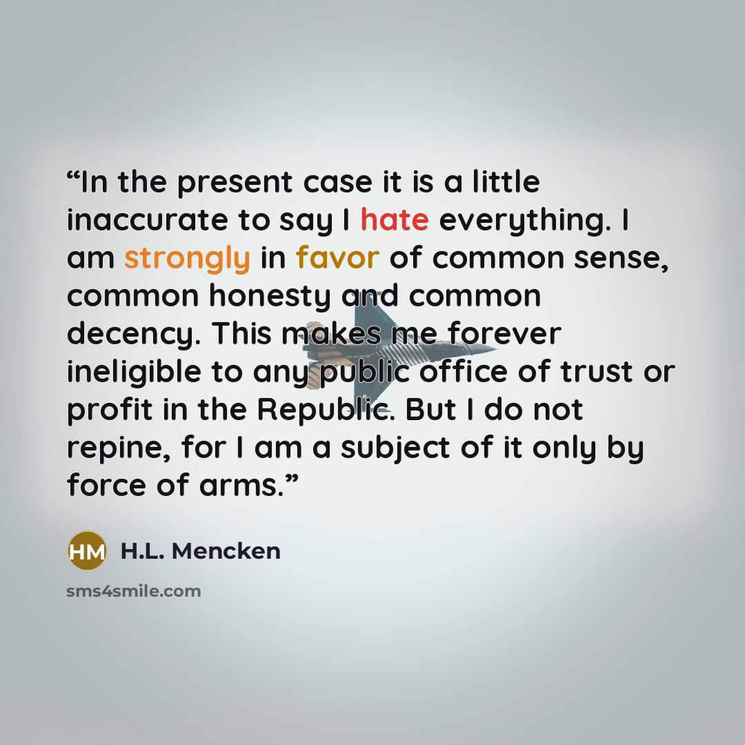 “In the present case it is a little inaccurate to say I hate everything. I am strongly in favor of common sense, common honesty and common decency. This makes me forever ineligible to any public office of trust or profit in the Republic. But I do not repine, for I am a subject of it only by force…” quote by H.L. Mencken