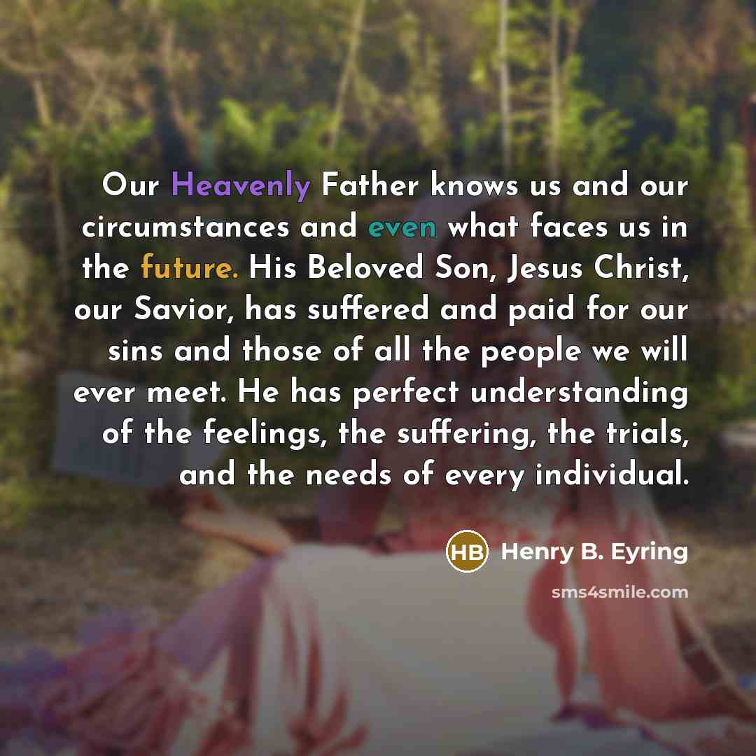 “Our Heavenly Father knows us and our circumstances and even what faces us in the future. His Beloved Son, Jesus Christ, our Savior, has suffered and paid for our sins and those of all the people we will ever meet. He has perfect understanding of the feelings, the suffering, the trials, and the…” quote by Henry B. Eyring