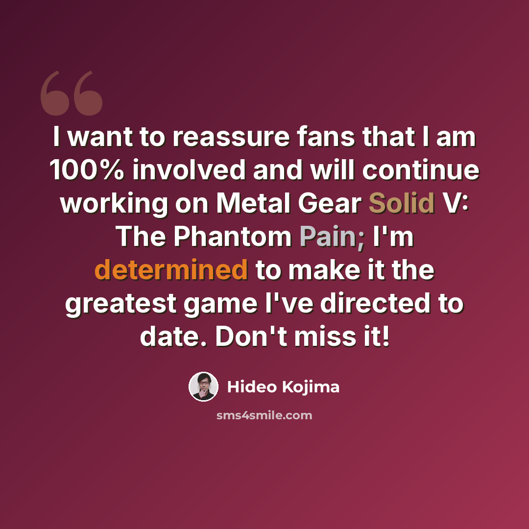“I want to reassure fans that I am 100% involved and will continue working on Metal Gear Solid V: The Phantom Pain; I'm determined to make it the greatest game I've directed to date. Don't miss it!” quote by Hideo Kojima