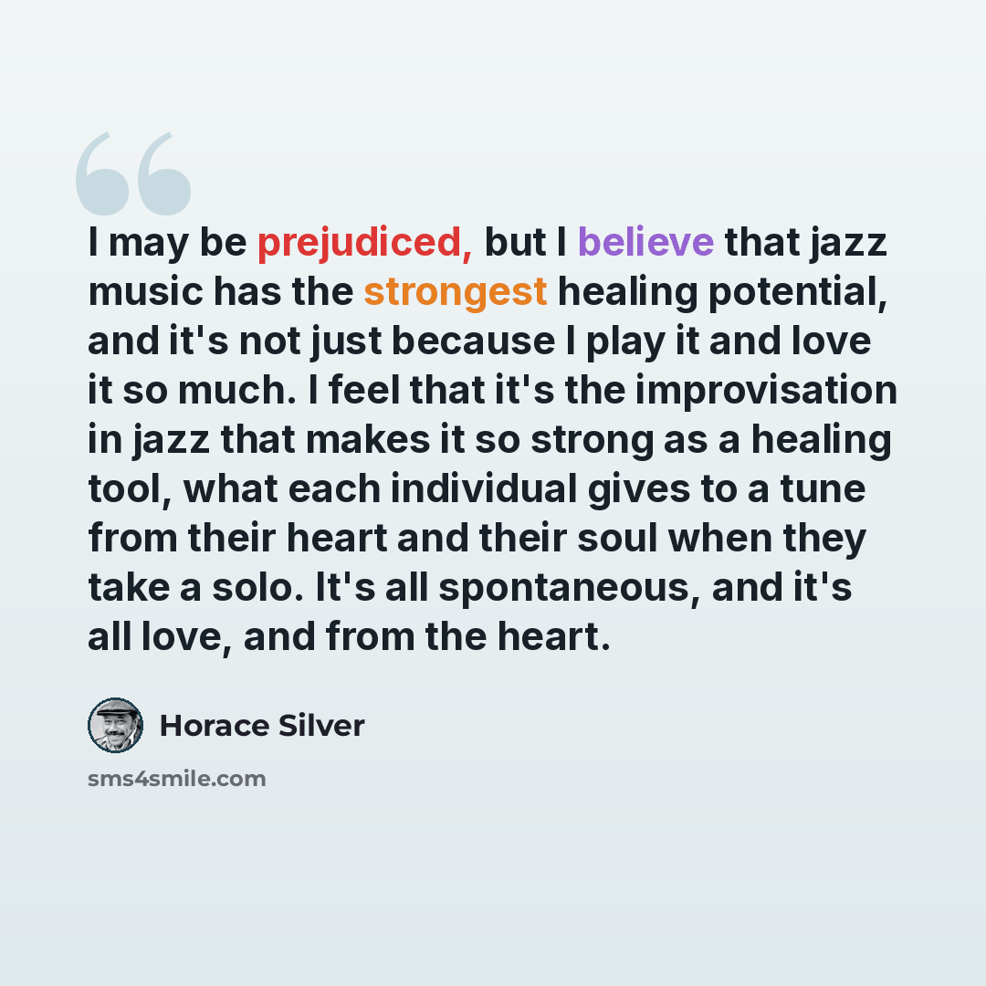 “I may be prejudiced, but I believe that jazz music has the strongest healing potential, and it's not just because I play it and love it so much. I feel that it's the improvisation in jazz that makes it so strong as a healing tool, what each individual gives to a tune from their heart and their…” quote by Horace Silver