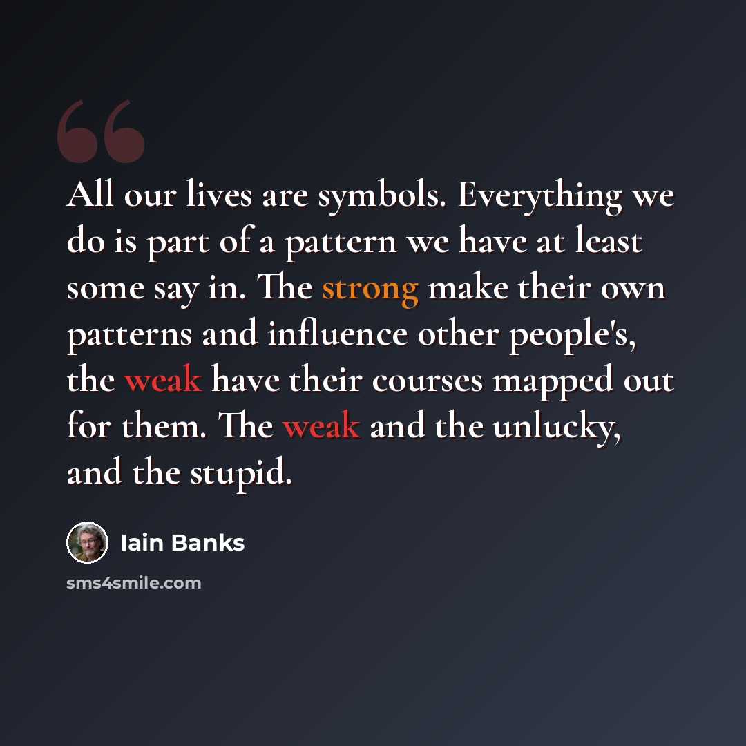 “All our lives are symbols. Everything we do is part of a pattern we have at least some say in. The strong make their own patterns and influence other people's, the weak have their courses mapped out for them. The weak and the unlucky, and the stupid.” quote by Iain Banks