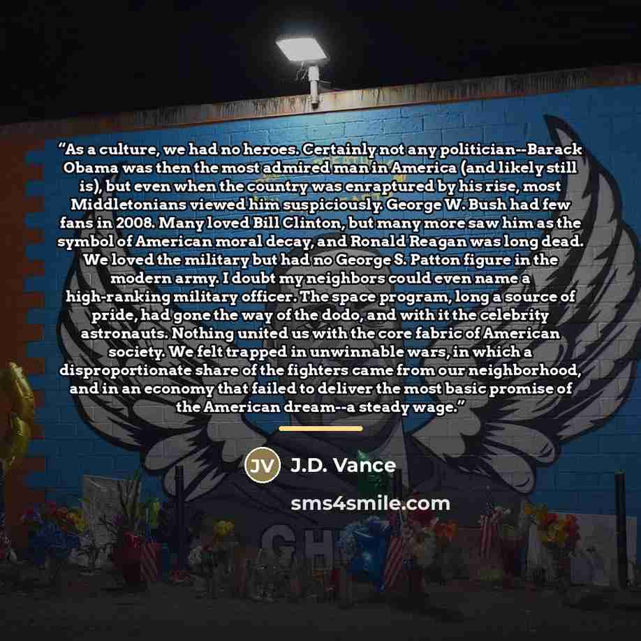 “As a culture, we had no heroes. Certainly not any politician--Barack Obama was then the most admired man in America (and likely still is), but even when the country was enraptured by his rise, most Middletonians viewed him suspiciously. George W. Bush had few fans in 2008. Many loved Bill Clinton…” quote by J.D. Vance