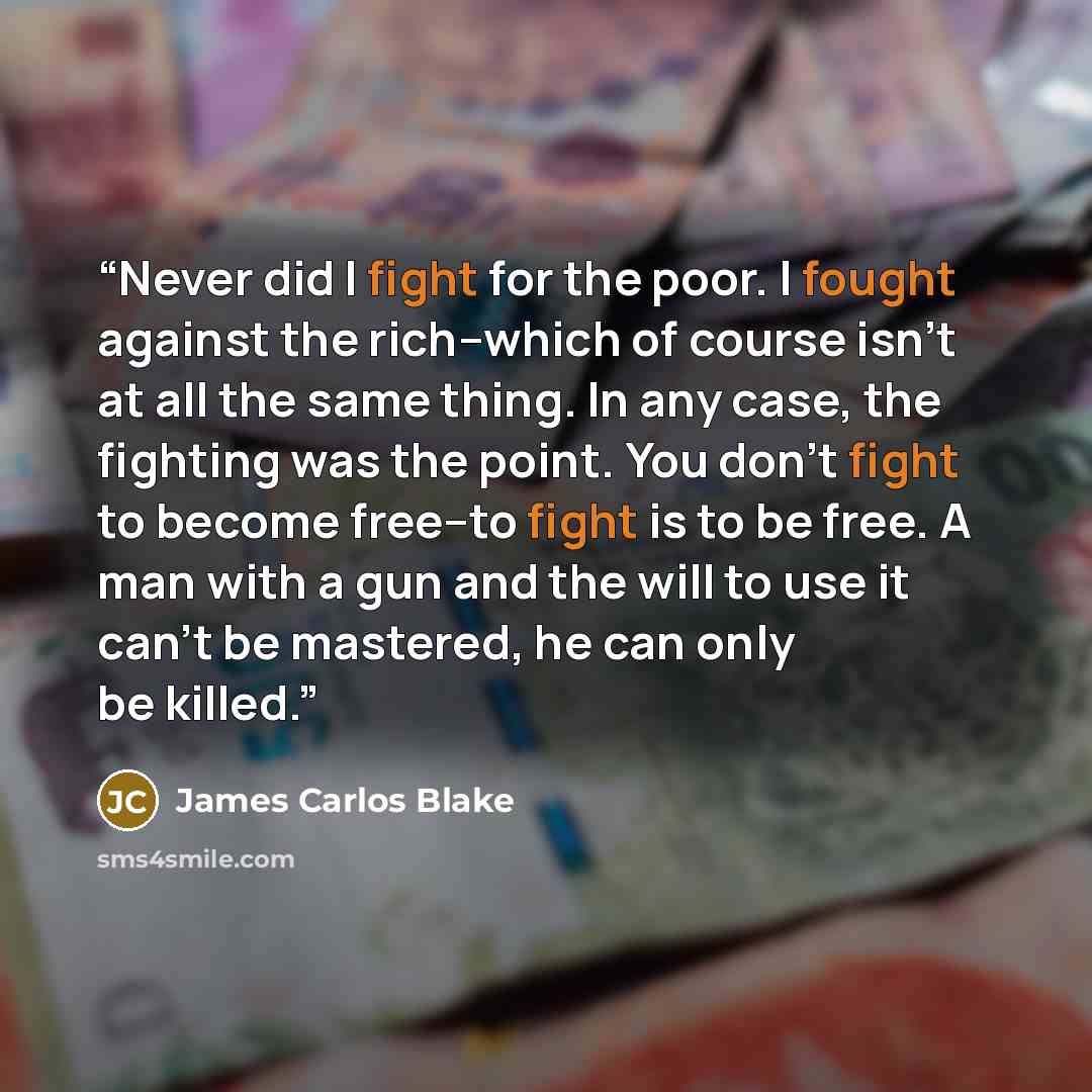 “Never did I fight for the poor. I fought against the rich--which of course isn't at all the same thing. In any case, the fighting was the point. You don't fight to become free--to fight is to be free. A man with a gun and the will to use it can't be mastered, he can only be killed.” quote by James Carlos Blake