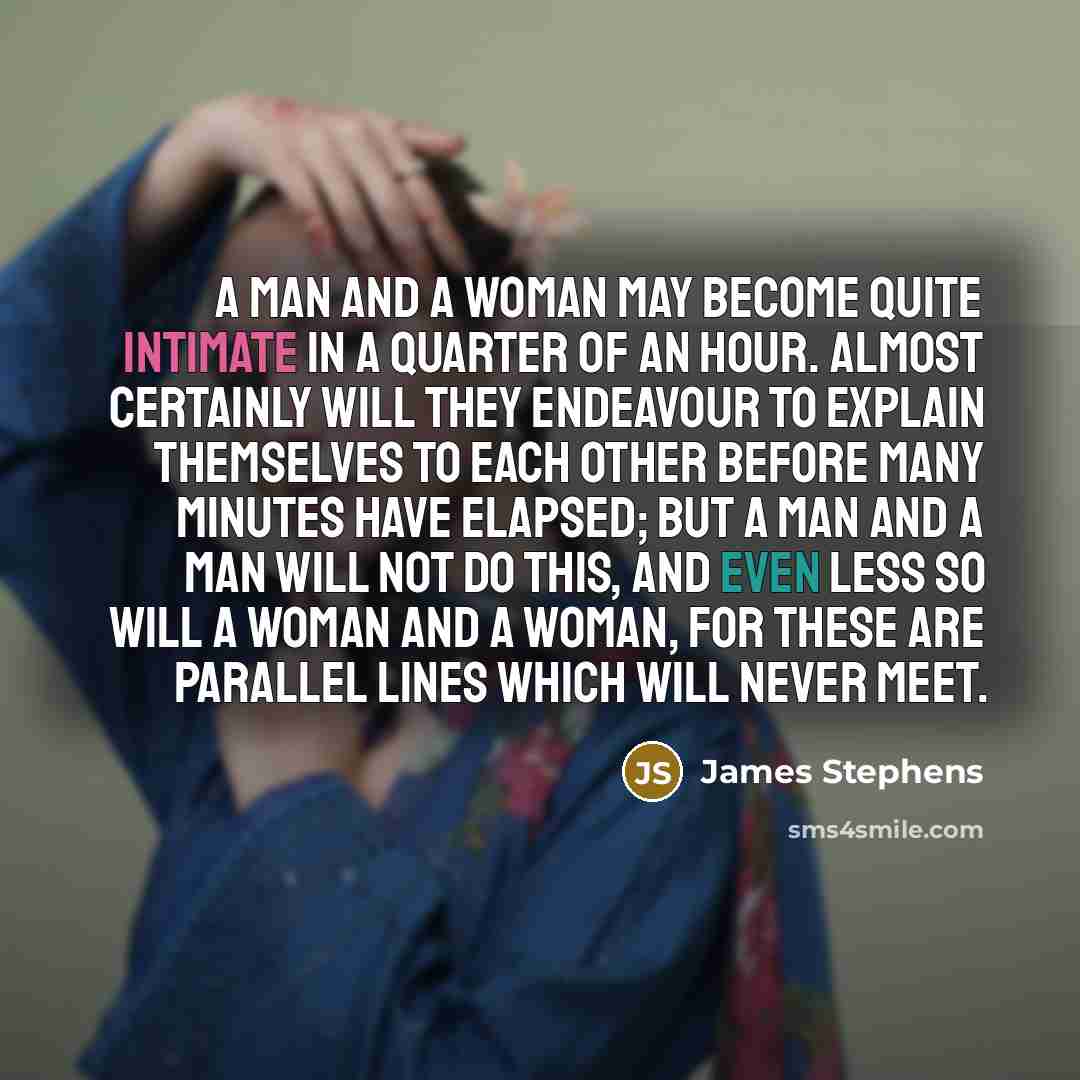 “A man and a woman may become quite intimate in a quarter of an hour. Almost certainly will they endeavour to explain themselves to each other before many minutes have elapsed; but a man and a man will not do this, and even less so will a woman and a woman, for these are parallel lines which will…” quote by James Stephens