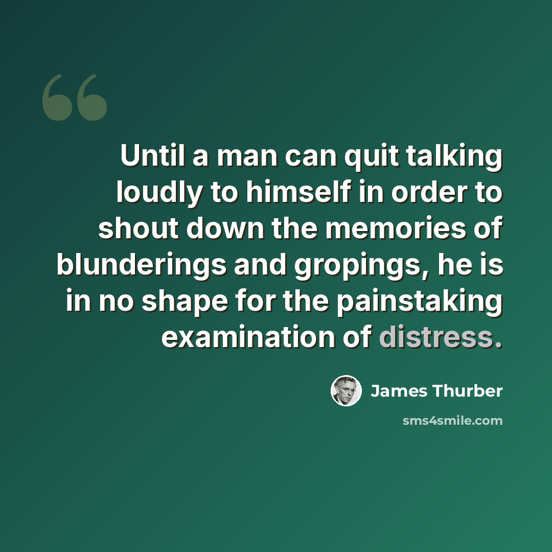 “Until a man can quit talking loudly to himself in order to shout down the memories of blunderings and gropings, he is in no shape for the painstaking examination of distress.” quote by James Thurber