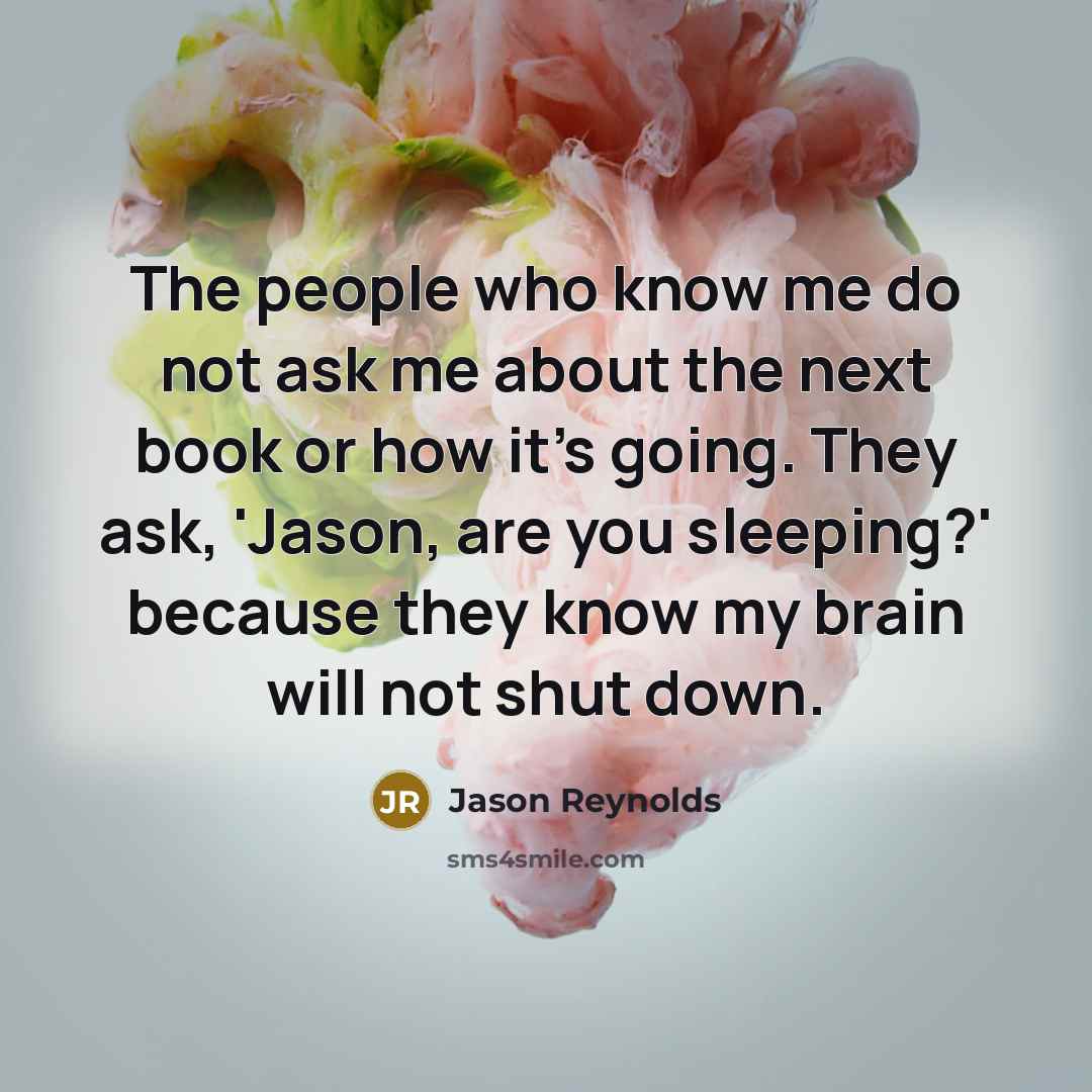 “The people who know me do not ask me about the next book or how it's going. They ask, 'Jason, are you sleeping?' because they know my brain will not shut down.” quote by Jason Reynolds
