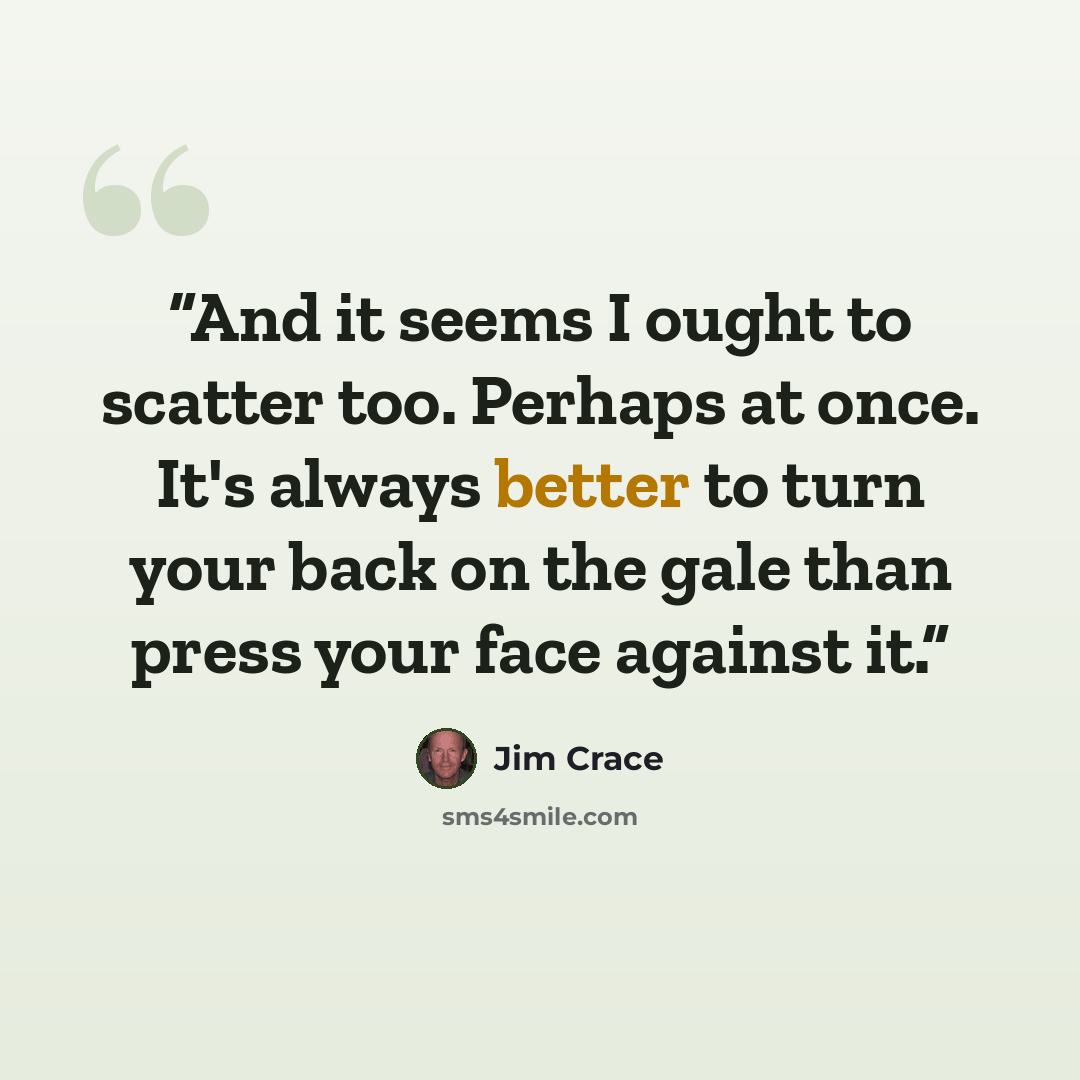 “And it seems I ought to scatter too. Perhaps at once. It's always better to turn your back on the gale than press your face against it.” quote by Jim Crace