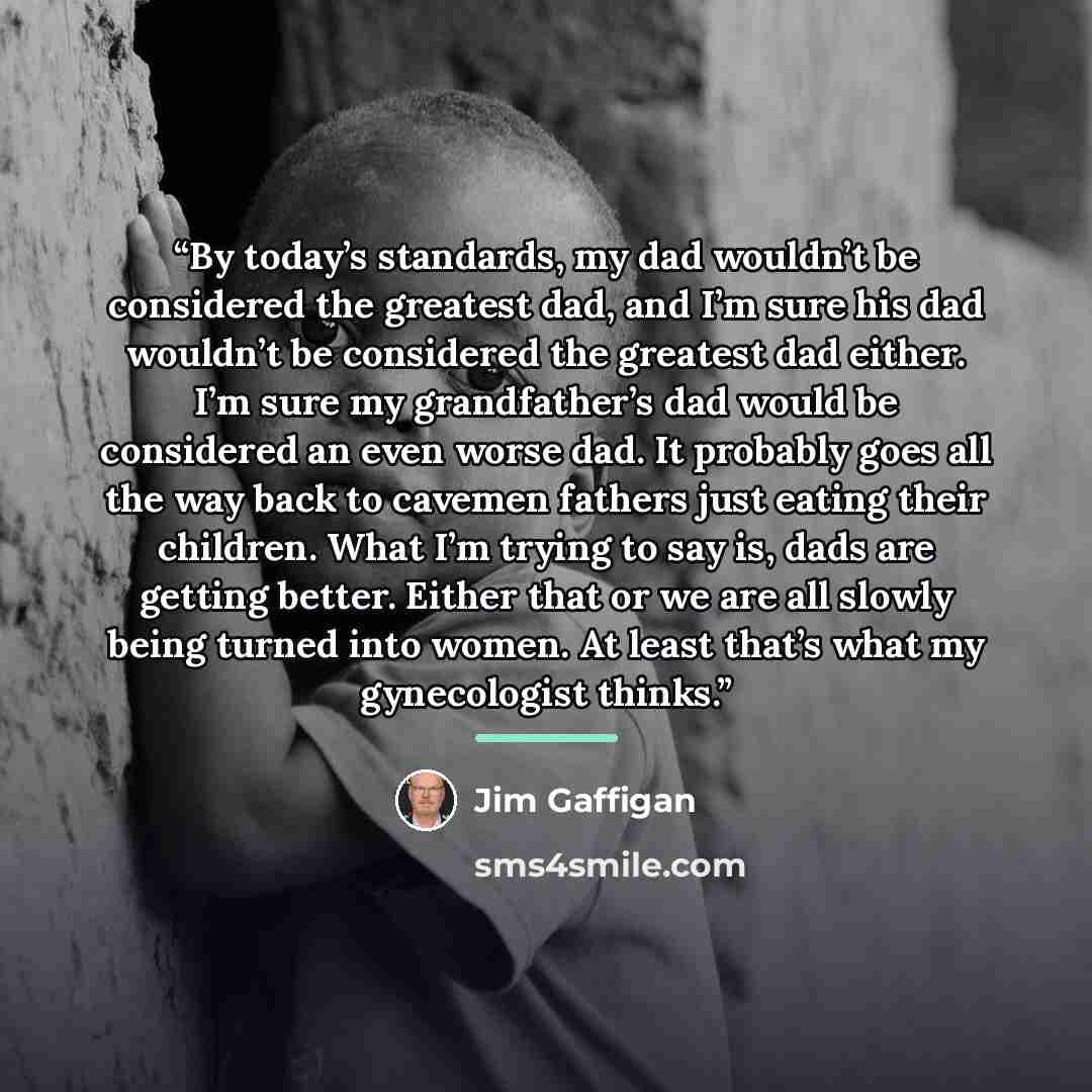“By today’s standards, my dad wouldn’t be considered the greatest dad, and I’m sure his dad wouldn’t be considered the greatest dad either. I’m sure my grandfather’s dad would be considered an even worse dad. It probably goes all the way back to cavemen fathers just eating their children. What I’m…” quote by Jim Gaffigan