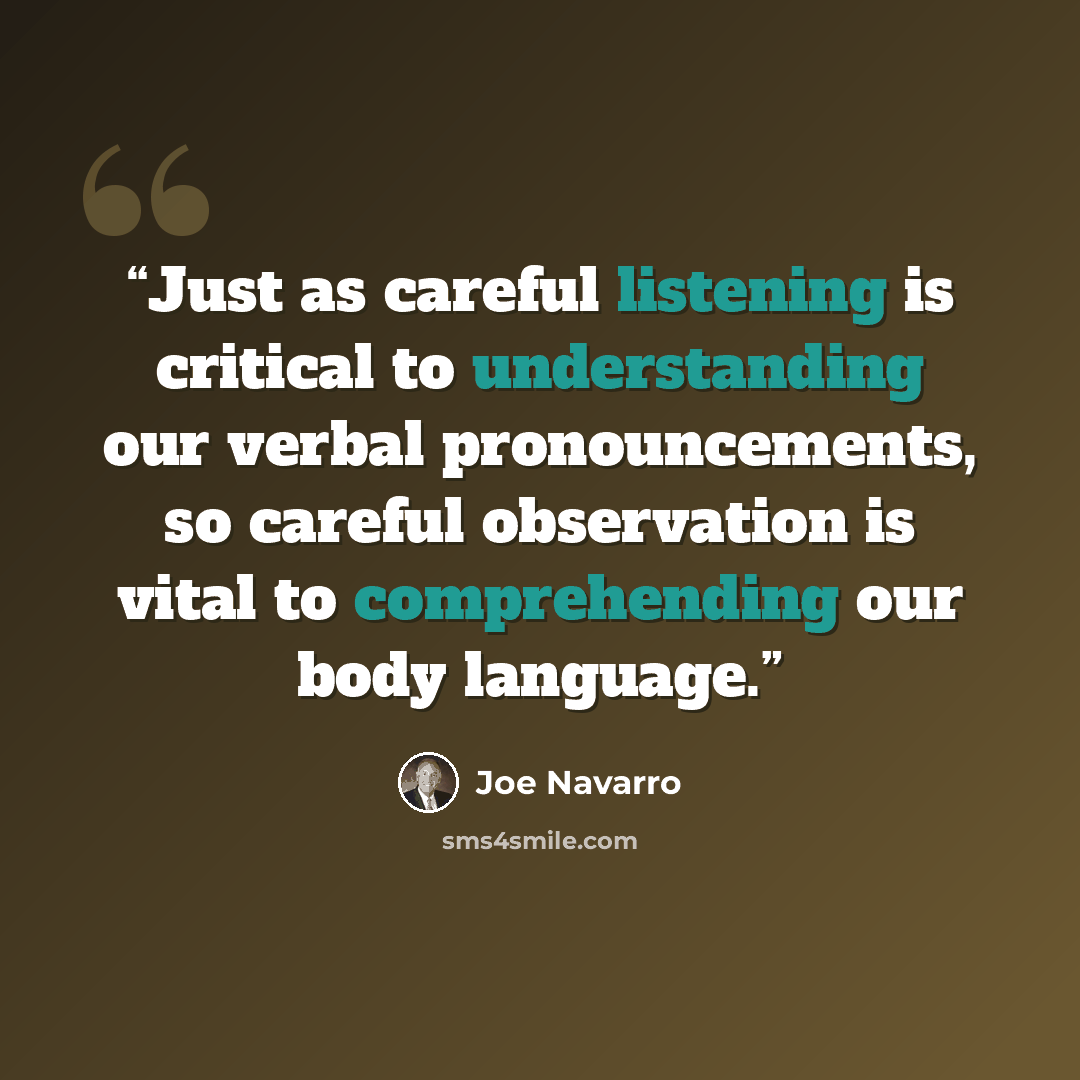 “Just as careful listening is critical to understanding our verbal pronouncements, so careful observation is vital to comprehending our body language.” quote by Joe Navarro