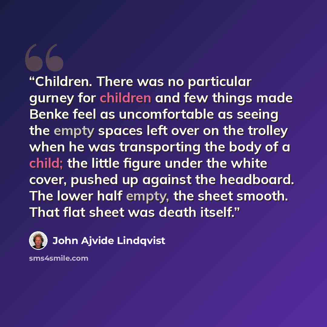 “Children. There was no particular gurney for children and few things made Benke feel as uncomfortable as seeing the empty spaces left over on the trolley when he was transporting the body of a child; the little figure under the white cover, pushed up against the headboard. The lower half empty…” quote by John Ajvide Lindqvist
