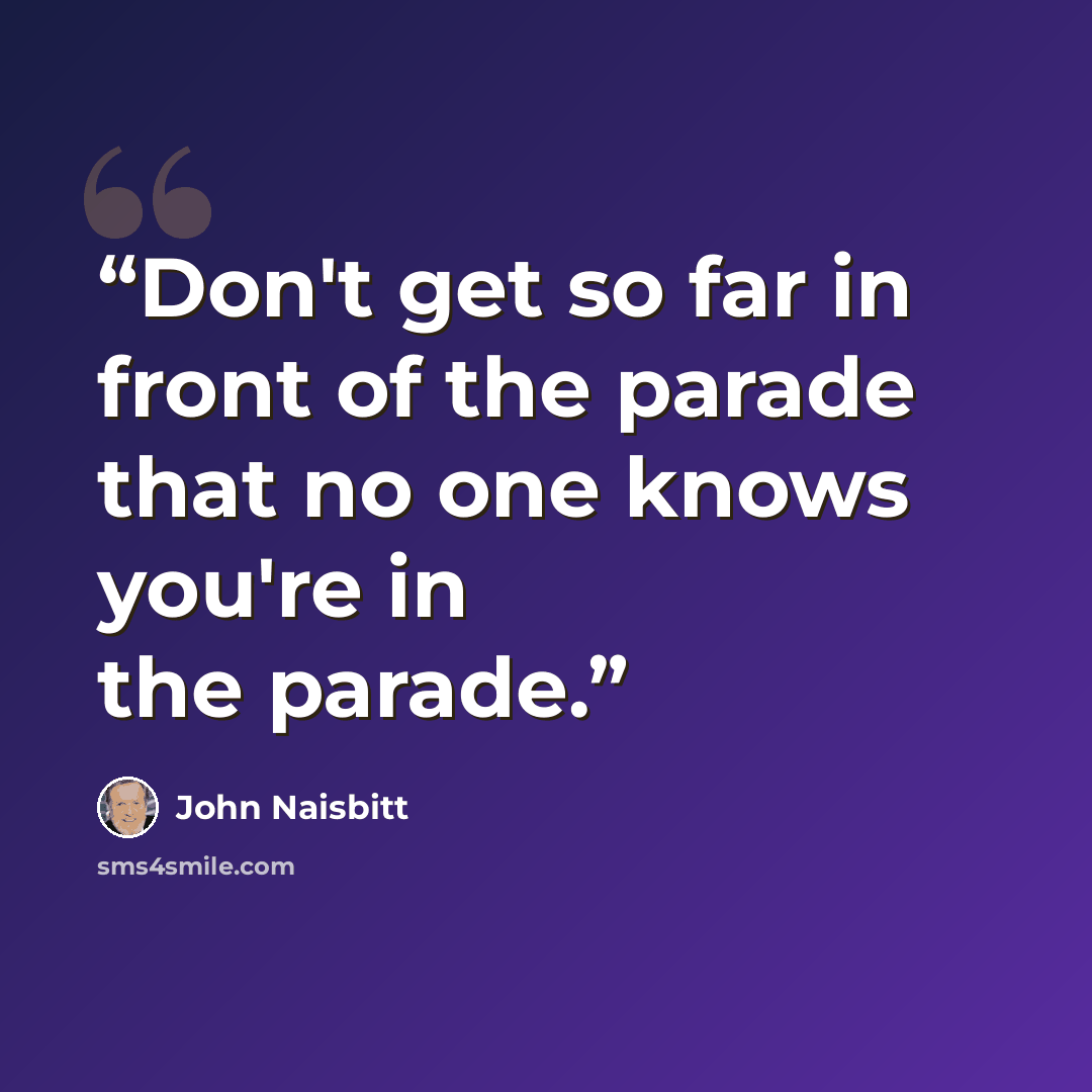 “Don't get so far in front of the parade that no one knows you're in the parade.” quote by John Naisbitt