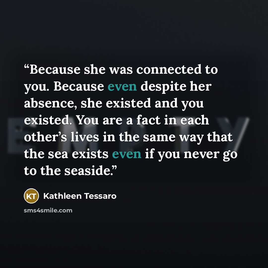 “Because she was connected to you. Because even despite her absence, she existed and you existed. You are a fact in each other’s lives in the same way that the sea exists even if you never go to the seaside.” quote by Kathleen Tessaro