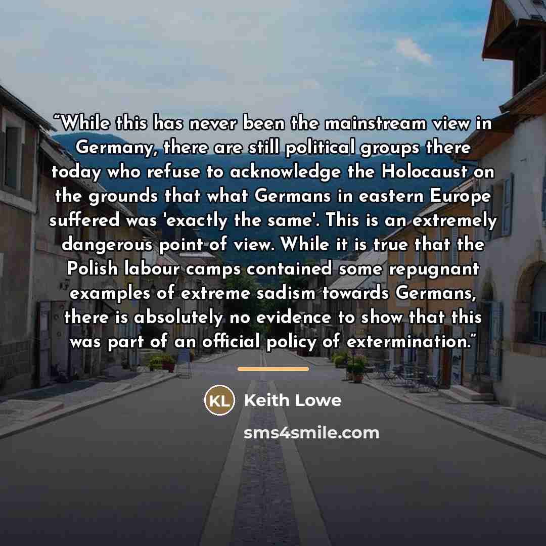 “While this has never been the mainstream view in Germany, there are still political groups there today who refuse to acknowledge the Holocaust on the grounds that what Germans in eastern Europe suffered was 'exactly the same'. This is an extremely dangerous point of view. While it is true that the…” quote by Keith Lowe